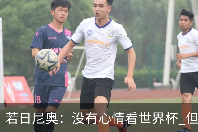 若日尼奥：没有心情看世界杯 但决赛真的很棒